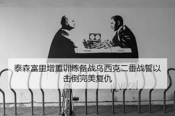 泰森富里增重训练备战乌西克二番战誓以击倒完美复仇